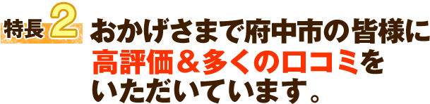 特徴2 おかげさまで府中市の皆様に高評価&多くの口コミをいただいています。